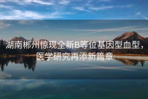 湖南郴州驚現全新B等位基因型血型，醫學(xué)研究再添新篇章