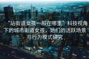 “站街道女孩一般在哪里”科技視角下的城市街道女孩，她們的活躍場(chǎng)景與行為模式研究