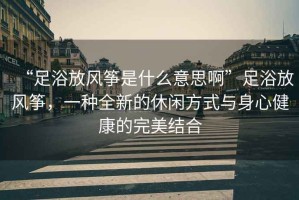 “足浴放風(fēng)箏是什么意思啊”足浴放風(fēng)箏，一種全新的休閑方式與身心健康的完美結合