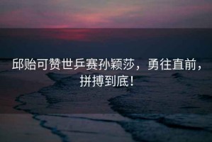 邱貽可贊世乒賽孫穎莎，勇往直前，拼搏到底！