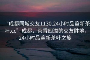“成都同城交友1130.24小時(shí)品鑒新茶葉.cc”成都，茶香四溢的交友勝地，24小時(shí)品鑒新茶葉之旅