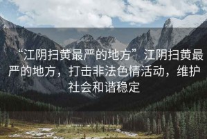 “江陰掃黃最嚴的地方”江陰掃黃最嚴的地方，打擊非法色情活動(dòng)，維護社會(huì )和諧穩定