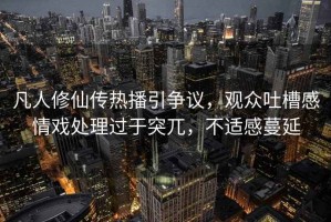 凡人修仙傳熱播引爭議，觀(guān)眾吐槽感情戲處理過(guò)于突兀，不適感蔓延