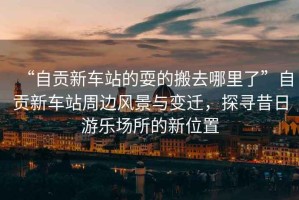 “自貢新車(chē)站的耍的搬去哪里了”自貢新車(chē)站周邊風(fēng)景與變遷，探尋昔日游樂(lè )場(chǎng)所的新位置