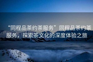 “同程品茶約茶服務(wù)”同程品茶約茶服務(wù)，探索茶文化的深度體驗之旅