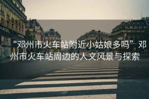 “鄧州市火車(chē)站附近小姑娘多嗎”鄧州市火車(chē)站周邊的人文風(fēng)景與探索