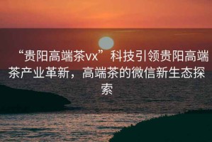 “貴陽(yáng)高端茶vx”科技引領(lǐng)貴陽(yáng)高端茶產(chǎn)業(yè)革新，高端茶的微信新生態(tài)探索