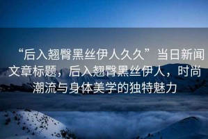 “后入翹臀黑絲伊人久久”當日新聞文章標題，后入翹臀黑絲伊人，時(shí)尚潮流與身體美學(xué)的獨特魅力