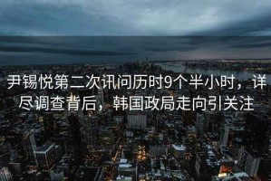 尹錫悅第二次訊問(wèn)歷時(shí)9個(gè)半小時(shí)，詳盡調查背后，韓國政局走向引關(guān)注
