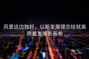 風(fēng)景這邊獨好，以新發(fā)展理念繪就高質(zhì)量發(fā)展新畫(huà)卷