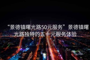 “景德鎮曙光路50元服務(wù)”景德鎮曙光路獨特的五十元服務(wù)體驗
