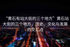 “黃石有站大街的三個(gè)地方”黃石站大街的三個(gè)地方，歷史、文化與發(fā)展的交匯點(diǎn)