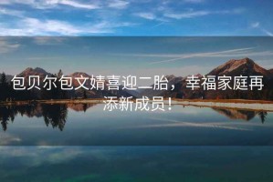 包貝爾包文婧喜迎二胎，幸福家庭再添新成員！