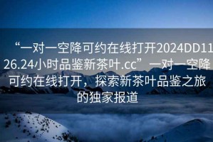 “一對一空降可約在線(xiàn)打開(kāi)2024DD1126.24小時(shí)品鑒新茶葉.cc”一對一空降可約在線(xiàn)打開(kāi)，探索新茶葉品鑒之旅的獨家報道
