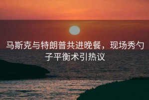 馬斯克與特朗普共進(jìn)晚餐，現場(chǎng)秀勺子平衡術(shù)引熱議
