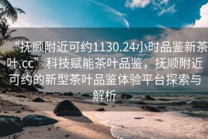 “撫順附近可約1130.24小時(shí)品鑒新茶葉.cc”科技賦能茶葉品鑒，撫順附近可約的新型茶葉品鑒體驗平臺探索與解析