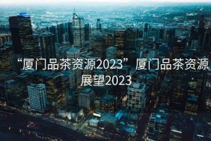 “廈門(mén)品茶資源2023”廈門(mén)品茶資源展望2023