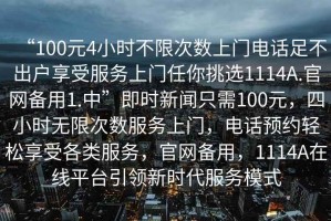 “100元4小時(shí)不限次數上門(mén)電話(huà)足不出戶(hù)享受服務(wù)上門(mén)任你挑選1114A.官網(wǎng)備用1.中”即時(shí)新聞只需100元，四小時(shí)無(wú)限次數服務(wù)上門(mén)，電話(huà)預約輕松享受各類(lèi)服務(wù)，官網(wǎng)備用，1114A在線(xiàn)平臺引領(lǐng)新時(shí)代服務(wù)模式
