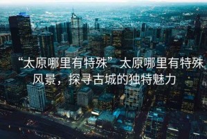 “太原哪里有特殊”太原哪里有特殊風(fēng)景，探尋古城的獨特魅力