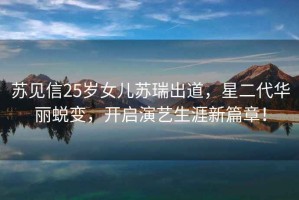 蘇見(jiàn)信25歲女兒蘇瑞出道，星二代華麗蛻變，開(kāi)啟演藝生涯新篇章！