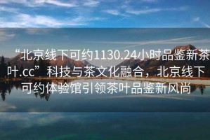 “北京線(xiàn)下可約1130.24小時(shí)品鑒新茶葉.cc”科技與茶文化融合，北京線(xiàn)下可約體驗館引領(lǐng)茶葉品鑒新風(fēng)尚
