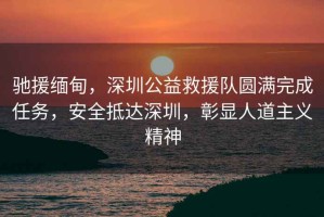 馳援緬甸，深圳公益救援隊圓滿(mǎn)完成任務(wù)，安全抵達深圳，彰顯人道主義精神