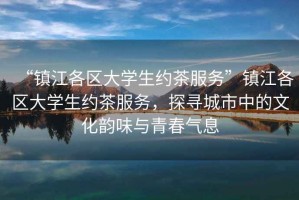 “鎮江各區大學(xué)生約茶服務(wù)”鎮江各區大學(xué)生約茶服務(wù)，探尋城市中的文化韻味與青春氣息