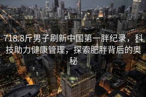 718.8斤男子刷新中國第一胖紀錄，科技助力健康管理，探索肥胖背后的奧秘