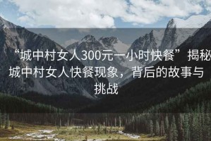 “城中村女人300元一小時(shí)快餐”揭秘城中村女人快餐現象，背后的故事與挑戰