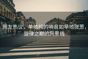 網(wǎng)友熱議，單依純的哨音如旱地拔蔥，旋律之巔的風(fēng)景線(xiàn)