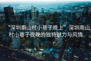 “深圳南山村小巷子晚上”深圳南山村小巷子夜晚的獨特魅力與風(fēng)情