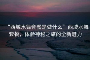 “西域水舞套餐是做什么”西域水舞套餐，體驗神秘之旅的全新魅力