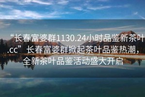 “長(cháng)春富婆群1130.24小時(shí)品鑒新茶葉.cc”長(cháng)春富婆群掀起茶葉品鑒熱潮，全新茶葉品鑒活動(dòng)盛大開(kāi)啟