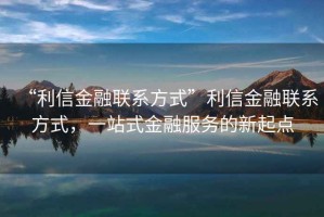 “利信金融聯(lián)系方式”利信金融聯(lián)系方式，一站式金融服務(wù)的新起點(diǎn)