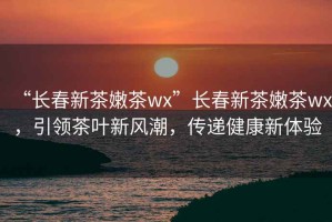 “長(cháng)春新茶嫩茶wx”長(cháng)春新茶嫩茶wx，引領(lǐng)茶葉新風(fēng)潮，傳遞健康新體驗