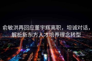 俞敏洪再回應董宇輝離職，坦誠對話(huà)，解析新東方人才培養理念轉型