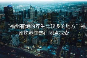 “福州有炮的養生比較多的地方”福州炮養生熱門(mén)地點(diǎn)探索