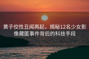 黃子佼性丑聞再起，揭秘12名少女影像藏匿事件背后的科技手段