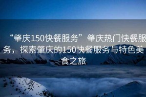 “肇慶150快餐服務(wù)”肇慶熱門(mén)快餐服務(wù)，探索肇慶的150快餐服務(wù)與特色美食之旅
