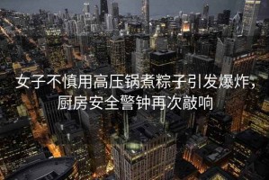 女子不慎用高壓鍋煮粽子引發(fā)爆炸，廚房安全警鐘再次敲響