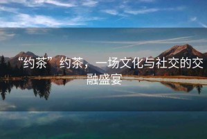 “約茶”約茶，一場(chǎng)文化與社交的交融盛宴
