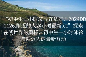 “初中生一小時(shí)50元在線(xiàn)打開(kāi)2024DD1126.附近的人24小時(shí)最新.cc”探索在線(xiàn)世界的奧秘，初中生一小時(shí)體驗與附近人的最新互動(dòng)