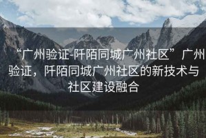 “廣州驗證-阡陌同城廣州社區”廣州驗證，阡陌同城廣州社區的新技術(shù)與社區建設融合