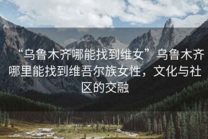 “烏魯木齊哪能找到維女”烏魯木齊哪里能找到維吾爾族女性，文化與社區的交融