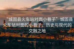 “城固縣火車(chē)站對面小巷子”城固縣火車(chē)站對面的小巷子，歷史與現代的交融之地