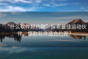 “什么軟件好約跑”探索最佳運動(dòng)伙伴，哪款軟件適合約跑？