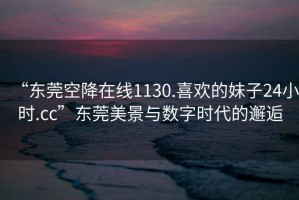 “東莞空降在線(xiàn)1130.喜歡的妹子24小時(shí).cc”東莞美景與數字時(shí)代的邂逅