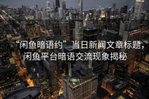 “閑魚(yú)暗語(yǔ)約”當日新聞文章標題，閑魚(yú)平臺暗語(yǔ)交流現象揭秘
