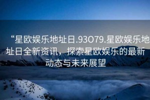 “星歐娛樂(lè )地址日.93O79.星歐娛樂(lè )地址日全新資訊，探索星歐娛樂(lè )的最新動(dòng)態(tài)與未來(lái)展望