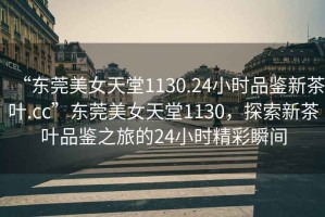 “東莞美女天堂1130.24小時(shí)品鑒新茶葉.cc”東莞美女天堂1130，探索新茶葉品鑒之旅的24小時(shí)精彩瞬間